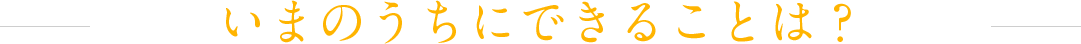 いまのうちにできることは？
